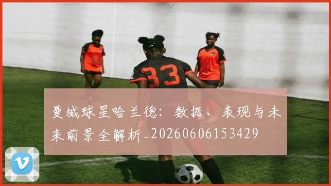 曼城球星哈兰德:数据、表现与未来前景全解析_20260606153429