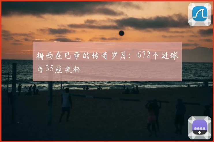 梅西在巴萨的传奇岁月:672个进球与35座奖杯