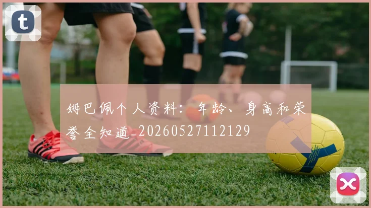 姆巴佩个人资料：年龄、身高和荣誉全知道_20260527112129