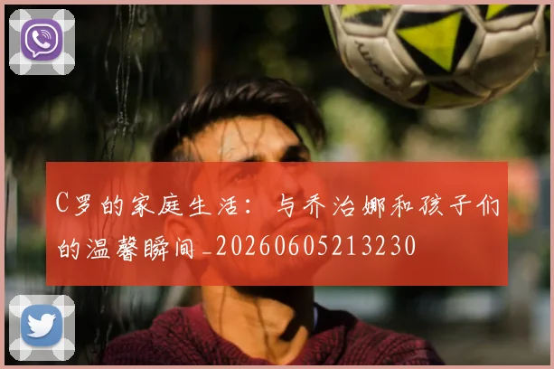 C罗的家庭生活:与乔治娜和孩子们的温馨瞬间_20260605213230