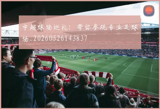 中超球场巡礼：带你参观专业足球场_20260526143837