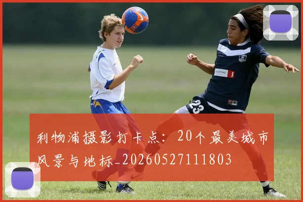 利物浦摄影打卡点:20个最美城市风景与地标_20260527111803