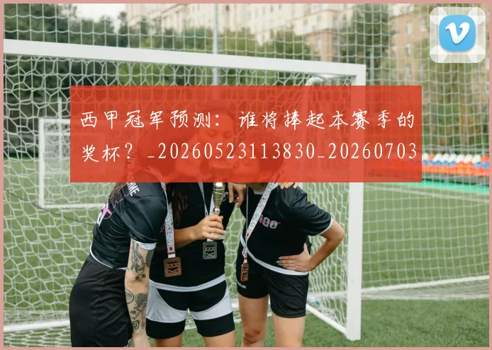 西甲冠军预测:谁将捧起本赛季的奖杯?_20260523113830_20260703181843