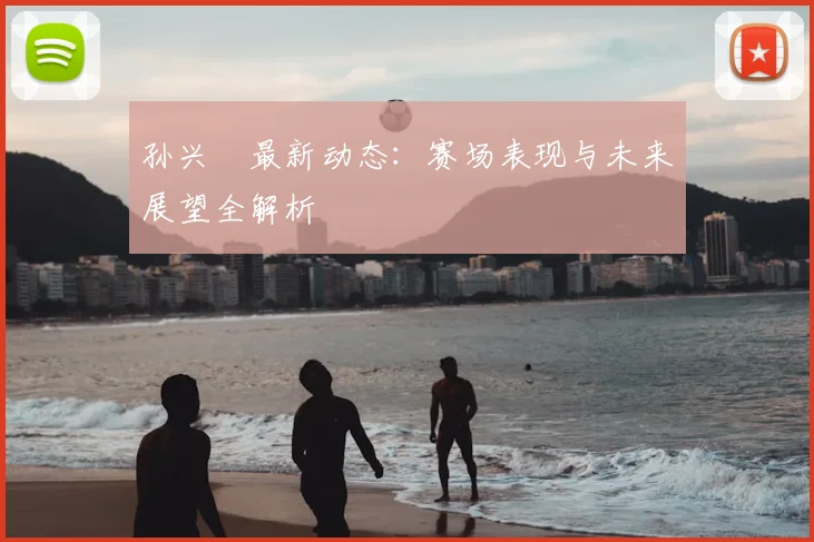 孙兴慜最新动态:赛场表现与未来展望全解析