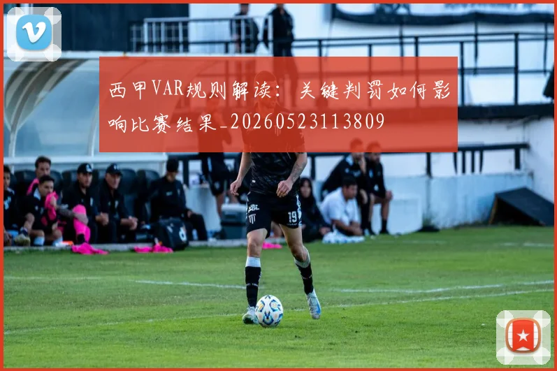 西甲VAR规则解读:关键判罚如何影响比赛结果_20260523113809