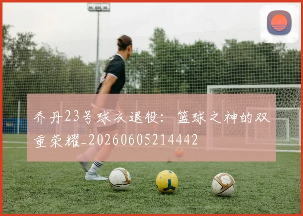 乔丹23号球衣退役：篮球之神的双重荣耀_20260605214442
