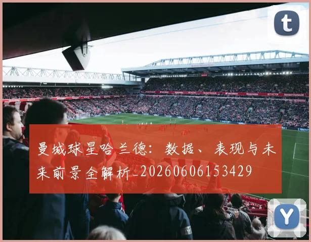 曼城球星哈兰德：数据、表现与未来前景全解析_20260606153429