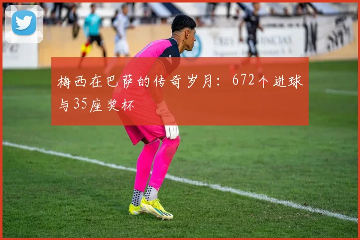 梅西在巴萨的传奇岁月:672个进球与35座奖杯