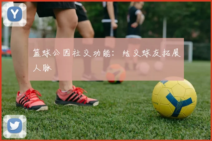 篮球公园社交功能：结交球友拓展人脉