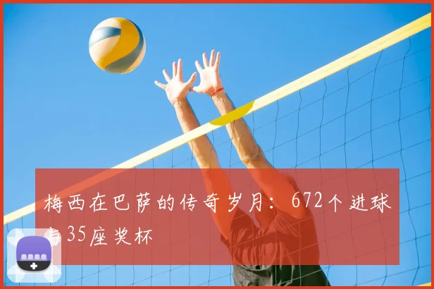 梅西在巴萨的传奇岁月:672个进球与35座奖杯