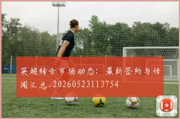 英超转会市场动态：最新签约与传闻汇总_20260523113754