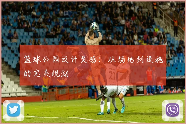 篮球公园设计灵感:从场地到设施的完美规划