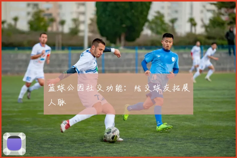 篮球公园社交功能:结交球友拓展人脉