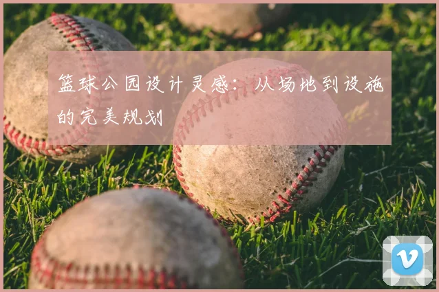 篮球公园设计灵感：从场地到设施的完美规划